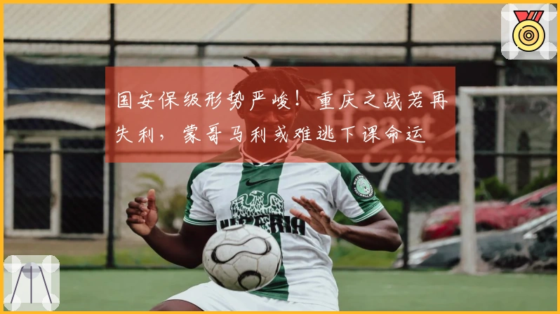 国安保级形势严峻！重庆之战若再失利，蒙哥马利或难逃下课命运