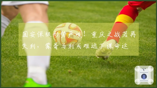 国安保级形势严峻!重庆之战若再失利,蒙哥马利或难逃下课命运