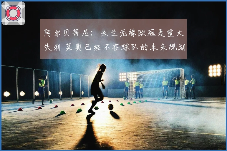 阿尔贝蒂尼:米兰无缘欧冠是重大失利 莱奥已经不在球队的未来规划内